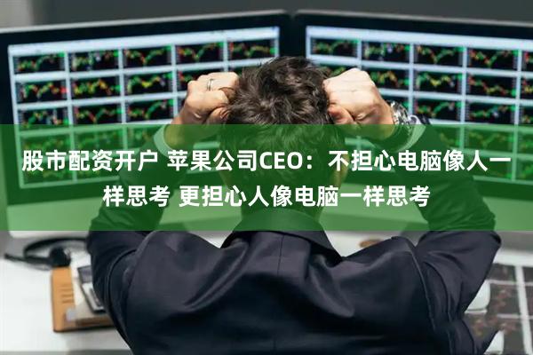股市配资开户 苹果公司CEO：不担心电脑像人一样思考 更担心人像电脑一样思考
