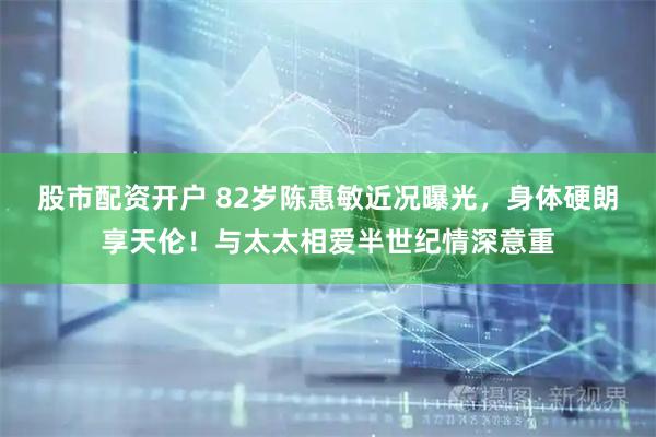 股市配资开户 82岁陈惠敏近况曝光,身体硬朗享天伦!与太太相爱半世纪情深意重