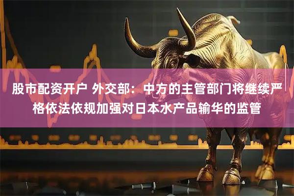 股市配资开户 外交部：中方的主管部门将继续严格依法依规加强对日本水产品输华的监管