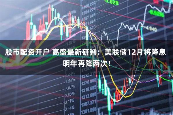 股市配资开户 高盛最新研判:美联储12月将降息 明年再降两次!