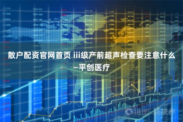 散户配资官网首页 iii级产前超声检查要注意什么—平创医疗