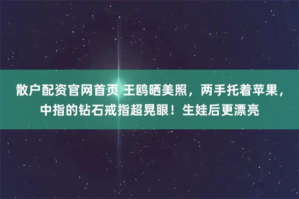 散户配资官网首页 王鸥晒美照，两手托着苹果，中指的钻石戒指超晃眼！生娃后更漂亮