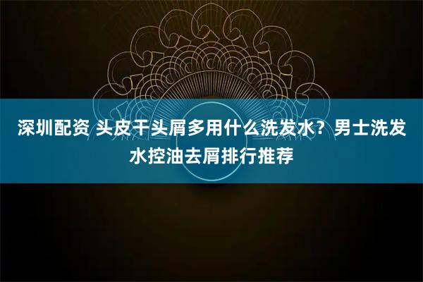 深圳配资 头皮干头屑多用什么洗发水？男士洗发水控油去屑排行推荐