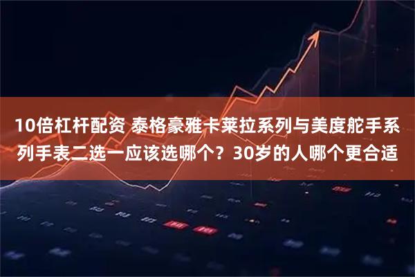 10倍杠杆配资 泰格豪雅卡莱拉系列与美度舵手系列手表二选一应该选哪个？30岁的人哪个更合适