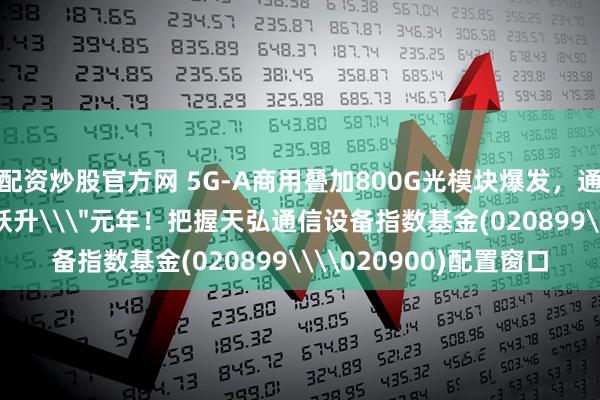 配资炒股官方网 5G-A商用叠加800G光模块爆发，通信基建进入\＂质量跃升\＂元年！把握天弘通信设备指数基金(020899\\020900)配置窗口
