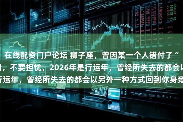 在线配资门户论坛 狮子座，曾因某一个人错付了“真心”，很难再相信爱情，不要担忧，2026年是行运年，曾经所失去的都会以另外一种方式回到你身旁！
