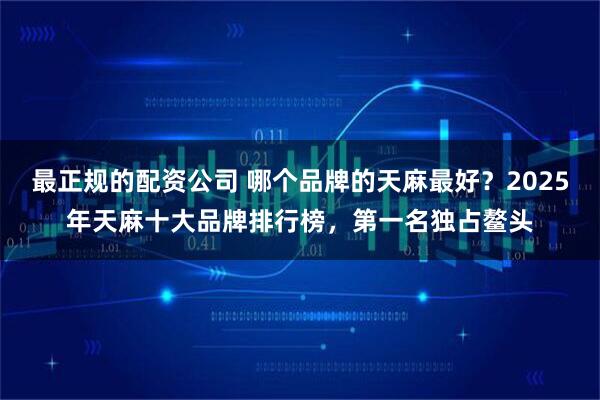 最正规的配资公司 哪个品牌的天麻最好？2025年天麻十大品牌排行榜，第一名独占鳌头