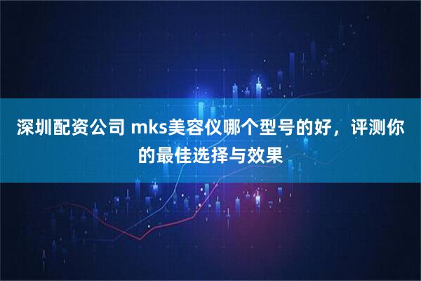 深圳配资公司 mks美容仪哪个型号的好，评测你的最佳选择与效果