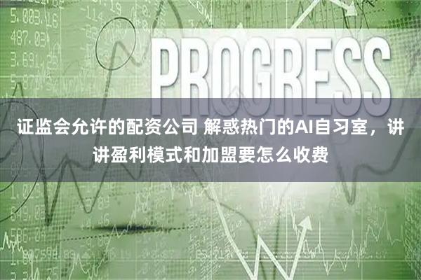 证监会允许的配资公司 解惑热门的AI自习室，讲讲盈利模式和加盟要怎么收费