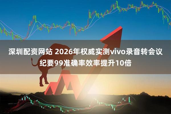深圳配资网站 2026年权威实测vivo录音转会议纪要99准确率效率提升10倍