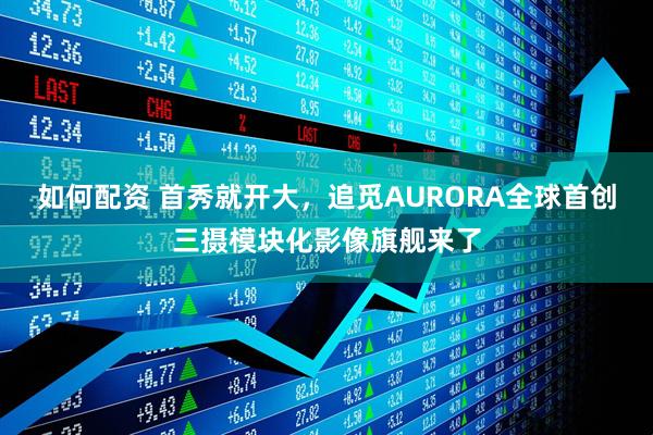 如何配资 首秀就开大，追觅AURORA全球首创三摄模块化影像旗舰来了