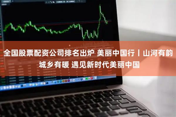 全国股票配资公司排名出炉 美丽中国行丨山河有韵 城乡有暖 遇见新时代美丽中国