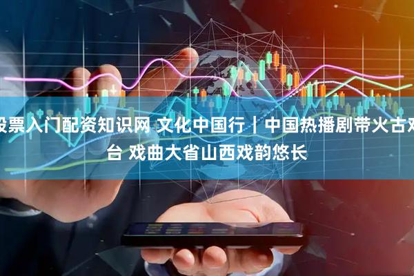股票入门配资知识网 文化中国行｜中国热播剧带火古戏台 戏曲大省山西戏韵悠长