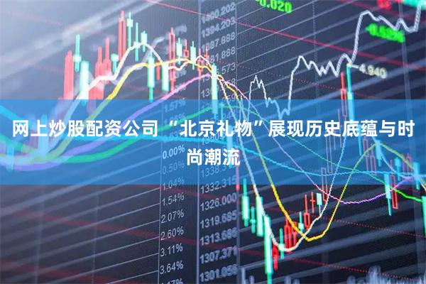 网上炒股配资公司 “北京礼物”展现历史底蕴与时尚潮流