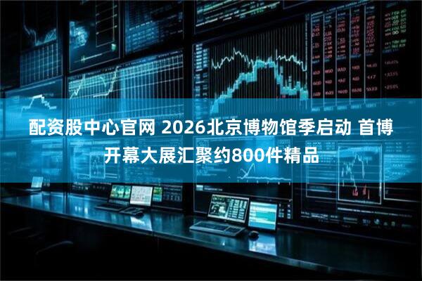 配资股中心官网 2026北京博物馆季启动 首博开幕大展汇聚约800件精品