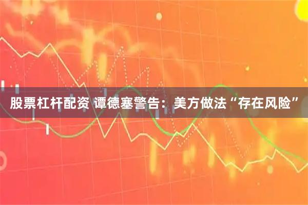 股票杠杆配资 谭德塞警告：美方做法“存在风险”
