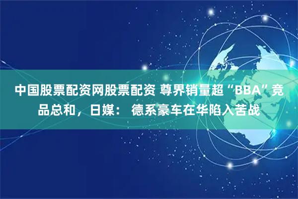 中国股票配资网股票配资 尊界销量超“BBA”竞品总和，日媒： 德系豪车在华陷入苦战
