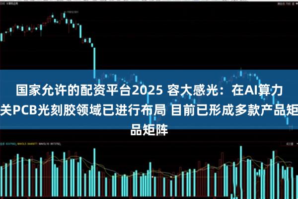 国家允许的配资平台2025 容大感光：在AI算力相关PCB光刻胶领域已进行布局 目前已形成多款产品矩阵