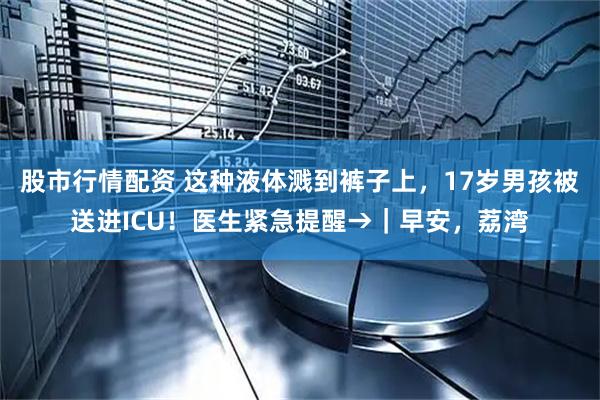股市行情配资 这种液体溅到裤子上，17岁男孩被送进ICU！医生紧急提醒→｜早安，荔湾