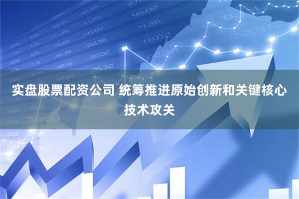 实盘股票配资公司 统筹推进原始创新和关键核心技术攻关